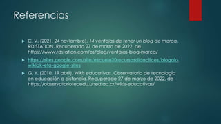 Referencias
 C, V. (2021, 24 noviembre). 14 ventajas de tener un blog de marca.
RD STATION. Recuperado 27 de marzo de 2022, de
https://www.rdstation.com/es/blog/ventajas-blog-marca/
 https://sites.google.com/site/escuela20recursosdidacticos/blogak-
wikiak-eta-google-sites
 G, Y. (2010, 19 abril). Wikis educativas. Observatorio de tecnología
en educación a distancia. Recuperado 27 de marzo de 2022, de
https://observatoriotecedu.uned.ac.cr/wikis-educativas/
 