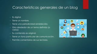 Características generales de un blog
• Es digital.
• Tiene un nombre.
• Tiene una periodicidad establecida.
• Gira alrededor de un tema definido (o
varios)
• Su contenido es original.
• Tiene un tono particular de comunicación.
• Permite comentarios de sus lectores.
 