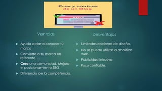 Ventajas
 Ayuda a dar a conocer tu
marca
 Convierte a tu marca en
referente. ...
 Crea una comunidad. Mejora
el posicionamiento SEO
 Diferencia de la competencia.
Desventajas
 Limitadas opciones de diseño.
 No se puede utilizar la analítica
web.
 Publicidad intrusiva.
 Poco confiable.
 