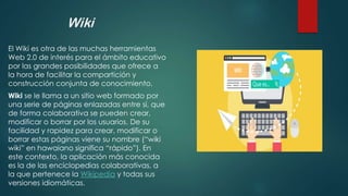 Wiki
El Wiki es otra de las muchas herramientas
Web 2.0 de interés para el ámbito educativo
por las grandes posibilidades que ofrece a
la hora de facilitar la compartición y
construcción conjunta de conocimiento.
Wiki se le llama a un sitio web formado por
una serie de páginas enlazadas entre sí, que
de forma colaborativa se pueden crear,
modificar o borrar por los usuarios. De su
facilidad y rapidez para crear, modificar o
borrar estas páginas viene su nombre (“wiki
wiki” en hawaiano significa “rápido”). En
este contexto, la aplicación más conocida
es la de las enciclopedias colaborativas, a
la que pertenece la Wikipedia y todas sus
versiones idiomáticas.
 
