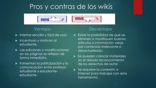 Ventajas
 Interfaz sencilla y fácil de usar.
 Incentivan y motivan al
estudiante.
 Las ediciones o modificaciones
en las páginas se reflejan de
forma inmediata.
 Fomentan la participación y la
comunicación entre profesor-
estudiante y estudiante-
estudiante.
Desventajas
 Existe la posibilidad de que se
eliminen o modifiquen buenos
artículos o información veraz
por contenido irrelevante o
desactualizado.
 Se pueden colocar materiales
sin el debido reconocimiento
de los derechos de autor.
 Se requiere la conexión a
Internet para trabajar con esta
herramienta.
Pros y contras de los wikis
 