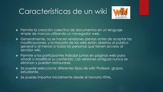 Características de un wiki
 Permite la creación colectiva de documentos en un lenguaje
simple de marcas utilizando un navegador web.
 Generalmente, no se hacen revisiones previas antes de aceptar las
modificaciones, y la mayoría de los wikis están abiertos al público
general o al menos a todas las personas que tienen acceso al
servidor wiki.
 Permite a los participantes trabajar juntos en páginas web para
añadir o modificar su contenido. Las versiones antiguas nunca se
eliminan y pueden restaurarse.
 Se puede seleccionar diferentes tipos de wiki: Profesor, grupos,
estudiante.
 Se puede importar inicialmente desde el formato HTML.
 