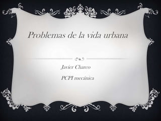 Problemas de la vida urbana
Javier Charco
PCPI mecánica
 