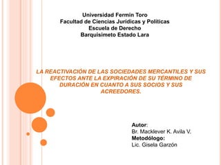 LA REACTIVACIÓN DE LAS SOCIEDADES MERCANTILES Y SUS
EFECTOS ANTE LA EXPIRACIÓN DE SU TÉRMINO DE
DURACIÓN EN CUANTO A SUS SOCIOS Y SUS
ACREEDORES.
Universidad Fermín Toro
Facultad de Ciencias Jurídicas y Políticas
Escuela de Derecho
Barquisimeto Estado Lara
Autor:
Br. Macklever K. Avila V.
Metodólogo:
Lic. Gisela Garzón
 