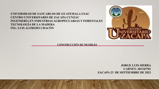 UNIVERSIDAD DE SANCARLOS DE GUATEMALA USAC
CENTRO UNIVERSITARIO DE ZACAPA CUNZAC
INGENIERÍA EN INDUSTRIAS AGROPECUARIAS Y FORESTALES
TECNOLOGÍA DE LA MADERA
ING. LUIS ALFREDO CHACÓN
JORGE LUIS SIERRA
CARNET: 201343701
ZACAPA 23 DE SEPTIEMBRE DE 2021
CONSTRUCCIÓN DE MUEBLES
 