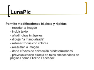 LunaPic   Permite modificaciones básicas y rápidas - recortar la imagen - incluir texto - añadir otras imágenes - dibujar “a mano alzada” - rellenar zonas con colores - reescalar la imagen - darle efectos de animación predeterminados - previsualización directa de fotos almacenadas en páginas como Flickr o Facebook  