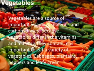 Vegetables

  Vegetables are a source of
  important vitamins, minerals and
  carbohydrates. Because
  vegetables differ in the vitamins
  and minerals they contain, it is
  important to eat a variety of
  vegetables. Cabbages, plantains,
  peppers and leafy green
 