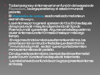 Todos los signos y síntomas varían en función de la especie de  Plasmodium , la carga parasitaria y el estado inmune del paciente. El  diagnóstico de certeza  es solo realizado mediante un examen de  sangre .  Los síntomas por lo general aparecen de 12 a 30 días después de la picadura del mosquito (dependiendo del tipo de Plasmodium del que se trate). Algunas variedades pueden no causar síntomas durante 10 meses ó hasta por más largo tiempo. En regiones donde la malaria es altamente endémica, las personas son tan a menudo infectadas que desarrollan la &quot;inmunidad adquirida&quot;, es decir que son portadores más o menos asintomáticos del parásito. Con algunos tipos de malaria, las recaídas de la enfermedad pueden ocurrir durante años después del tratamiento. La malaria ha sido confundida con la gripe (presenta síntomas similares). 