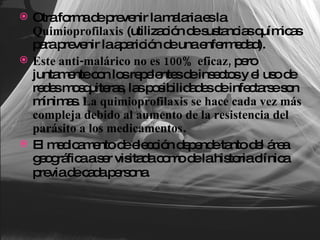Otra forma de prevenir la malaria es la  Quimioprofilaxis  (utilización de sustancias químicas para prevenir la aparición de una enfermedad). Este anti-malárico no es 100% eficaz,  pero juntamente con los repelentes de insectos y el uso de redes mosquiteras, las posibilidades de infectarse son mínimas.  La quimioprofilaxis se hace cada vez más compleja debido al aumento de la resistencia del parásito a los medicamentos . El medicamento de elección depende tanto del área geográfica a ser visitada como de la historia clínica previa de cada persona.   