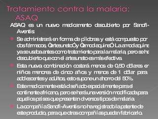 ASAQ es un nuevo medicamento descubierto por Sanofi-Aventis: Se administrará en forma de píldoras y está compuesto por  dos fármacos, “artesunato” y “amodiaquina”. La amodiaquina ya se usaba antes como tratamiento para la malaria, pero se ha descubierto que con el artesunato es más efectiva. Esta nueva combinación costará menos de 0,50 dólares en niños menores de cinco años y menos de 1 dólar para  adolescentes y adultos, esto supone un ahorro del 50%. Este medicamente está diseñado especialmente para el continente africano, pero se hará una versión modificada para aquellos países que presentan diversos tipos de malaria. La compañía Sanofi-Aventis no ha registrado la patente de este producto, para que otras compañías puedan fabricarlo. 