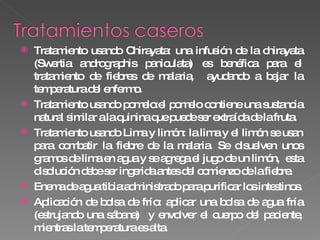 Tratamiento usando Chirayata: una infusión de la chirayata (Swertia andrographis paniculata) es benéfica para el tratamiento de fiebres de malaria,  ayudando a bajar la temperatura del enfermo. Tratamiento usando pomelo:el pomelo contiene una sustancia natural similar a la quinina que puede ser extraída de la fruta. Tratamiento usando Lima y limón: la lima y el limón se usan para combatir la fiebre de la malaria. Se disuelven unos gramos de lima en agua y se agrega el jugo de un limón,  esta disolución debe ser ingerida antes del comienzo de la fiebre. Enema de agua tibia:administrado para purificar los intestinos. Aplicación de bolsa de frío: aplicar una bolsa de agua fría (estrujando una sábana)  y envolver el cuerpo del paciente, mientras la temperatura es alta. 