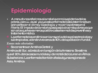 •  A menudo nos referimos a la malaria como la epidemia de los pobres, pero  no  es así ya que esta enfermedad está determinada en gran parte por el clima y la ecología, y no por la pobreza en sí misma. El impacto de la malaria pasa peaje a los más pobres ya que son a los que les es menos posible costearse medidas preventivas y tratamiento médico. La enfermedad es endémica en la mayoría de los países tropicales y sub-tropicales, adonde vive cerca de 40% de la población mundial.  Zonas más afectadas: Se concentra en América Central y América del Sur, sobretodo en la región de la Amazona. Se estima que el 90% de los casos mundiales y de mortalidad ocurren en África Subsahariana. La enfermedad también afecta algunas regiones de Asia, América. 