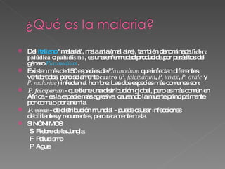 Del  italiano  &quot;malaria&quot;, mala aria (mal aire), también denominada  fiebre palúdica  o  paludismo , es una enfermedad producida por parásitos del género  Plasmodium .  Existen más de 150 especies de  Plasmodium  que infectan diferentes vertebrados, pero solamente  cuatro  ( P. falciparum ,  P. vivax ,  P. ovale  y  P. malariae ) infectan al hombre. Las dos especies más comunes son:  P. falciparum   - que tiene una distribución global, pero es más común en África - es la especie más agresiva, causando la muerte principalmente por coma o por anemia.  P. vivax   - de distribución mundial - puede causar infecciones debilitantes y recurrentes, pero raramente mata.  SINÓNIMOS   Fiebre de la Jungla   Paludismo   Ague 