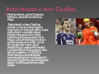 Partido de la Lucha Contra la Malaria, a beneficio de Cruz Roja  Rafa Nadal e Iker Casillas, reúnen un grupo de amigos y organizan un acto solidario, cuya recaudación va destinada al trabajo de prevención de la malaria que lleva a cabo Cruz Roja y a la rehabilitación de un centro de salud en Malí con el fin de atender mejor a los afectados por esta enfermedad. La recaudación fue superior a la del año anterior (116.000€).  Además algunas entidades bancarias pusieron a disposición de quien quisiera una cuenta para seguir contribuyendo con esta causa. 