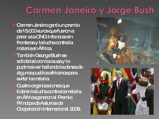 Carmen Janeiro ganó un premio de 15.000 euros que fueron a parar a la ONG Infancias sin fronteras y la lucha contra la malaria en África. También George Bush se solidarizó con la causa y lo pudimos ver bailando la danza de algunos pueblos africanos para evitar la malaria. Cuatro organizaciones que lideran la lucha contra la malaria en África ganaron el Premio Príncipe de Asturias de Cooperación Internacional 2008.  