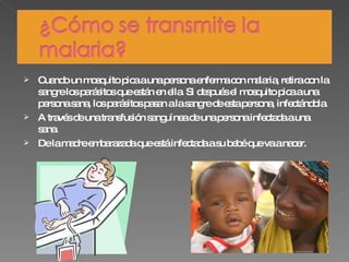 Cuando un mosquito pica a una persona enferma con malaria, retira con la sangre los parásitos que están en ella. Si después el mosquito pica a una persona sana, los parásitos pasan a la sangre de esta persona, infectándola. A través de una transfusión sanguínea de una persona infectada a una sana. De la madre embarazada que está infectada a su bebé que va a nacer. 