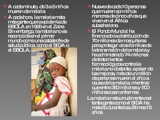 A cada minuto, de 3 a 5 niños mueren de malaria.  A cada hora, la malaria mata más gente que la epidemia de EBOLA en 1995 en el Zaire. Sin embargo, la malaria no es reconocida en el primer mundo como una catástrofe de salud pública, como el SIDA o el EBOLA. Nueve de cada 10 personas que mueren son niños menores de cinco años que viven en el África subsahariana. El Fondo Mundial ha financiado la distribución de 70 millones de mosquiteras para proteger a las familias de la transmisión de la malaria y ha administrado 74 millones de tratamientos farmacológicos contra la malaria no obstante, a pesar de las mejoras, más de un millón de personas mueren al año a causa de la malaria, mientras que entre 350 millones y 500 millones caen enfermas. La malaria mata anualmente casi tanta gente como el SIDA ha matado durante los últimos 15 años. 