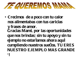 • C recimos de a poco con tu calor
  nos alimentabas con tus caricias
  y frases de amor.
  Gracias Mami, por las oportunidades
  que nos brindas; sin tu apoyo y sin tu
  ejemplo no estaríamos ahora aquí
  cumpliendo nuestros sueños, TU E RE S
  NUE STRO E JE MPL O MA S GRA NDE
  ¡!
 