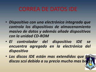 CORREA DE DATOS IDE
• Dispositivo con una electrónica integrada que
  controla los dispositivos de almacenamiento
  masivo de datos y además añade dispositivos
  con la unidad CD-ROM
• El controlador del dispositivo IDE se
  encuentra agregado en la electrónica del
  dispositivo
• Los discos IDE están mas extendidos que los
  discos scsi debido a su precio mucho mas bajo
 