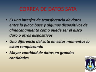 CORREA DE DATOS SATA
• Es una interfaz de transferencia de datos
  entre la placa base y algunos dispositivos de
  almacenamiento como puede ser el disco
  duro o otros dispositivos
• Una diferencia del sata en estos momentos lo
  están remplazando
• Mayor cantidad de datos en grandes
  cantidades
 