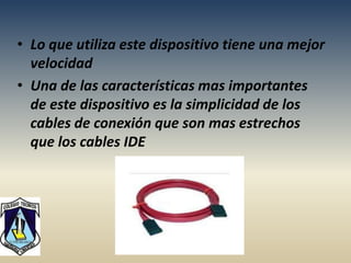 • Lo que utiliza este dispositivo tiene una mejor
  velocidad
• Una de las características mas importantes
  de este dispositivo es la simplicidad de los
  cables de conexión que son mas estrechos
  que los cables IDE
 