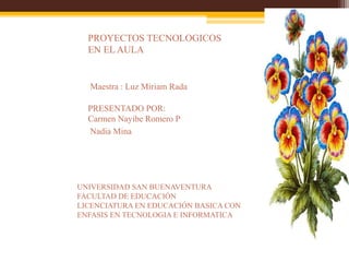 Maestra : Luz Miriam Rada
UNIVERSIDAD SAN BUENAVENTURA
FACULTAD DE EDUCACIÓN
LICENCIATURA EN EDUCACIÓN BASICA CON
ENFASIS EN TECNOLOGIA E INFORMATICA
PROYECTOS TECNOLOGICOS
EN EL AULA
PRESENTADO POR:
Carmen Nayibe Romero P
Nadia Mina
 