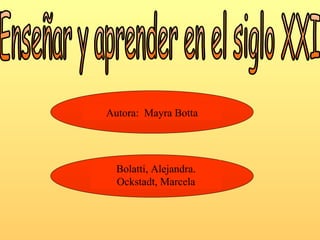 Enseñar y aprender en el siglo XXI Autora:  Mayra Botta Bolatti, Alejandra. Ockstadt, Marcela 