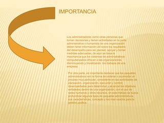 IMPORTANCIA
Los administradores como otras personas que
toman decisiones y tienen actividades en la parte
administrativa o humanista de una organización
deben tener información útil sobre los resultados
del desempeño para así planear, apoyar y tomar
medidas adecuadas, de aquí se basa la
importancia que los sistemas de administrativos
computarizados ofrecen a las organizaciones
disminuyendo y trivializando los trabajos de una
empresa.
Por otra parte, es importante destacar que los paquetes
administrativos son la forma de ordenar o acomodar un
proceso muy particular, consistente en las actividades de
planeación, organización, ejecución y control;
desempeñadas para determinar y alcanzar los objetivos
señalados dentro de una organización, con el uso de
seres humanos y otros recursos, en este trabajo se busca
profundizar algunos tipos de paquetes administrativos,
sus características, concepto y los mas usados para la
gestión publica.
 