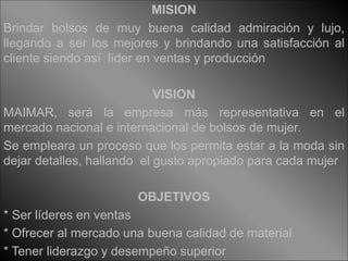 MISION 
Brindar bolsos de muy buena calidad admiración y lujo, 
llegando a ser los mejores y brindando una satisfacción al 
cliente siendo así líder en ventas y producción 
VISION 
MAIMAR, será la empresa más representativa en el 
mercado nacional e internacional de bolsos de mujer. 
Se empleara un proceso que los permita estar a la moda sin 
dejar detalles, hallando el gusto apropiado para cada mujer 
OBJETIVOS 
* Ser líderes en ventas 
* Ofrecer al mercado una buena calidad de material 
* Tener liderazgo y desempeño superior 
 