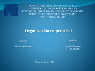 REPÚBLICA BOLIVARIANA DE VENEZUELA
MINISTERIO DEL PODER POPULAR PARA LA
EDUCACIÓN UNIVERSITARIA, CIENCIA Y TECNOLOGÍA
INSTITUTO UNIVERSITARIO POLITÉCNICO
“SANTIAGO MARIÑO”
Organización empresarial
Docente
Xiomara Gutiérrez
Bachiller
Marilin Serrano
C.I: 20.126.464
Maturín, Junio 2017
 