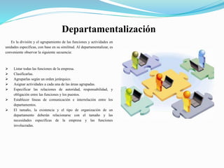 Departamentalización
Es la división y el agrupamiento de las funciones y actividades en
unidades específicas, con base en su similitud. Al departamentalizar, es
conveniente observar la siguiente secuencia:
 Listar todas las funciones de la empresa.
 Clasificarlas.
 Agruparlas según un orden jerárquico.
 Asignar actividades a cada una de las áreas agrupadas.
 Especificar las relaciones de autoridad, responsabilidad, y
obligación entre las funciones y los puestos.
 Establecer líneas de comunicación e interrelación entre los
departamentos.
 El tamaño, la existencia y el tipo de organización de un
departamento deberán relacionarse con el tamaño y las
necesidades específicas de la empresa y las funciones
involucradas.
 