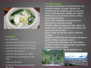 • Leyendas
• La Lombarda
• Leyenda de Anunciación de Ordúz
• Leyenda de Manaure El Cacique.
• Leyenda de la potranca del diablo
• Leyenda de la gritona
• Leyenda del espanto del diablo
• Leyenda de los duendes de Villa
Páez
• Leyenda del cojito
• Leyenda de las luces del páramo
Comidas Típicas:
La cocina tachirense se caracteriza por sus
exquisitos platos. Se trata, además, de
muestras de una tradición que se conserva.
Pizca: Caldo de carne, aliñada con cilantro,
cebolla junca, ajo, huevos enteros, leche y
arepa desmenuzada.
Mute: Plato elaborado con panza de res,
legumbres y verduras picadas.
Pasteles: Masa de harina de trigo, rellena de
carne, arroz y aliño. Pueden estar rellenos de
queso y se sirven fritos.
Ajiaco: Sopa de frijol con carne y verduras
picadas.
Mazamorra: Plato de maíz amarillo, berenjena,
repollo, frijoles o arvejas y carne.
Corrungo: Plato elaborado con maíz blanco
picado, al cual se le agrega leche, legumbres,
especies y carne o hueso.
Chanfaina: Vísceras de res guisadas con
legumbres.
 