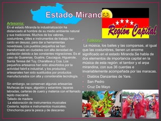 • Folklore:
La música, los bailes y las comparsas, al igual
que las costumbres, tienen un enorme
significado en el estado Miranda.Se habla de
dos elementos de importancia capital en la
música de esta región: el tambor y el arpa
mirandina, con sus 36 cuerdas e
invariablemente acompañada por las maracas.
• Diablos Danzantes de Yare.
• San Pedro
• Cruz De Mayo
• La fiesta a San Juan Bautista
Artesanía:
En el estado Miranda la industrialización ha
distanciado al hombre de su medio ambiente natural
y sus tradiciones. Muchos de los valores,
costumbres, útiles e instrumentos de trabajo han
caído en desuso, para dar a herramientas
novedosas. Los pueblos pequeños se han
transformado en ciudades con alta densidad de
población debido a las constantes migraciones. Es el
caso de Guarenas, Guatire, Caucagua, Higuerote,
Santa Teresa del Tuy, Charallave y Cúa. Los
pequeños artesanos han sido absorbidos por la
actividad fabril e industrial, y los productos
artesanales han sido sustituidos por productos
manufacturados con alta y considerable tecnología.
Sin embargo, se conservan algunas artesanías
Muñecas de trapo, algodón y estambre; taparas
labradas, carteras de cuero y materos con el llamado
tejido macramé.
Tallado de madera
La elaboración de instrumentos musicales
Cestería, tejidos e instrumentos musicales.
Chinchorros para la pesca y de descanso
 