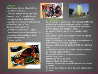 • Leyendas
• Espantos de Carrizal y San Antonio
• Leyenda de la Llorona
• Creencias de la noche de San Juan
• Leyenda de la Curva del Infiernito
• Leyenda de la Loca de la Iglesia
• Leyenda del Fantasma de la Enfermera
en San Francisco de Yare
• Leyenda del Cacique Yare
• Leyenda de la Sirena en la Laguna
• Leyenda del Diablo en Ocumare del Tuy
• Leyenda de la Extraña Dama de la
Avenida Perimetral de Cúa
• El Ánima de Cúa
Comidas Típicas
La mayoría de la gastronomía típica del estado Miranda
está realizada en base a plátano, cambúr, papelón,
aliños y coco, sobre todo en la región de Barlovento.
Entre los platos más conocidos están:
La cafuga: Plátano maduro, coco, papelón, aliño y
topocho.
Fufú: Plátano verde, coco, papelón, aliño. Se elabora
como una arepa.
Bollito de plátano y coco: Mezcla de ambos elementos
para elaborar una especie de pastel.
Cacona: Hecho con maíz zarazo molido, sal y leche de
maíz.
Sancocho de pescado: Se trata de un caldo o hervido
de pescado, aliños, verduras.
Pescado frito: Plato de verduras, condimentos,
pescado y ají dulce.
Mazamorra: A base de maíz.
Majarete: Dulce de maíz y coco.
Conserva de coco: Hecha con el cipo del coco, azúcar
y papelón.
Arroz con dulce: Hecho a partir de arroz, azúcar, leche
y canela.
 