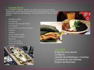 • Comidas Típicas:
En el Distrito Federal, debido a la influencia de las corrientes
migratorias, es frecuente encontrar las especialidades culinarias de
diversas regiones venezolanas, conjuntamente con las de otros
países.
• Pabellón criollo
• Escabeche
• Hervido de pescado fresco
• El tropezón
• Empanadas de carne y queso
• Polenta
• Hallaca
• Asado negro criollo
• Ensalada de gallina
• Majarete
• Arroz con leche
• Dulce de lechosa
• Cocada
Leyendas
El Espíritu de la Llorona
La Sayona
Leyenda de la Bolefuego o Candileja
La leyenda de Juan Machete
Entierro de Morocotas
 