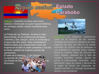 • Artesanía: La artesanía carabobeña
como en la mayoría de los estados
centrales ha recibido la influencia de otras
regiones del país, por ello no se puede
subdividir en centros que se dediquen a
una actividad en especial, todos trabajan
desde la cestería hasta los artículos de
hierro forjado; pasando por la talla de
madera, moriches, ruanas, figuras de
anime e instrumentos musicales, cuya
fabricación sigue los pasos y técnicas de
la región de donde son originales; se
destaca también un mercado ascendente
andino y nor-occidental.
Folklore: Carabobo no tiene como otros
estados e Venezuela una gran riqueza folklórica,
sin embargo existen ciertas manifestaciones
como:
La Fiesta de Los Pastores Se lleva a cabo,
básicamente, en las poblaciones de Aguas
Calientes y San Joaquín, como un homenaje a
la figura del niño Jesús. Esta manifestación
folklórica tiene una característica única: las
mujeres en el baile no están presentes y son los
hombres vestidos de mujeres quienes las
representan.
El baile de la Hamaca: 17 de Febrero.
La semana de Valencia: 25 de Marzo.
Las fiestas de San Juan: 24 de Junio y el 2 de
Diciembre.
 