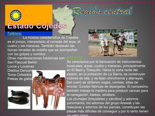 Folklore:
La música característica de Cojedes
es el joropo, interpretado al compás del arpa, el
cuatro y las maracas. También destacan las
típicas tonadas de ordeño que se acompañan
con los golpes y corridos.
Otras manifestaciones folclóricas son:
San Pascual Bailón
Locos y Locainas
Diablos Danzantes
Toros Coleados
Peleas de gallos
Artesanía:
Se caracteriza por la fabricación de instrumentos
musicales: arpas, cuatro y maracas, principalmente
en El Baúl y Tinaquillo. Hacia la zona norte del
estado, en la población de La Sierra, se construyen
violines de lata, y se tejen chinchorros y atarrayas.
Del cuero se obtienen sogas, correas, sillas de
montar. Existen fábricas de alpargatas. El campesino
también trabaja la madera para producir canoas para
la navegación, bateas, etcétera.
Los plumajes (brazaletes y zarcillos) y adornos
yanomamis, los adornos del grupo Arawak y las
máscaras y adornos de los piaroas, constituyen las
piezas más difíciles de conseguir y por lo tanto tienen
 