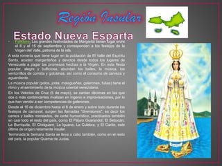• Folklore: Las grandes festividades de Margarita tienen lugar entre
el 8 y el 15 de septiembre y corresponden a los festejos de la
Virgen del Valle, patrona de la isla.
A esta romería que tiene lugar en la población de El Valle del Espíritu
Santo, acuden margariteños y devotos desde todos los lugares de
Venezuela a pagar las promesas hechas a la Virgen. En esta fiesta
popular, alegre y bulliciosa, abundan los bailes, la música, los
ventorrillos de comida y golosinas, así como el consumo de cerveza y
aguardiente.
La música popular (polos, jotas, malagueñas, galerones, fulías) tiene el
ritmo y el sentimiento de la música oriental venezolana.
En los Velorios de Cruz (5 de mayo), se cantan décimas en las que
dos o más contrincantes rivalizan en ingenio e improvisaciones, por lo
que han venido a ser competencias de galerones.
Desde el 16 de diciembre hasta el 6 de enero y sobre todo durante los
festejos de carnaval, surgen las llamadas "diversiones", es decir los
cantos y bailes mimeados, de corte humorístico, practicados también
en casi todo el resto del país, como El Pájaro Guarandol, El Sebucán,
La Burriquita, El Chiriguare, La Iguana, La Culebra, y El Carite, este
último de origen netamente insular.
Terminada la Semana Santa se lleva a cabo también, como en el resto
del país, la popular Quema de Judas.
 