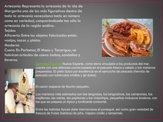 Comidas Típicas: Nueva Esparta, como tierra vinculada a los productos del mar,
cuenta con una deliciosa cocina basada en el pescado fresco y salado y los mariscos
preparados. El plato típico por excelencia es el sancocho de pescado (hervido de
pescado con tubérculos criollos y ají dulce).
El cazón (especie de tiburón pequeño.
Los mariscos más estimados son las langostas, los langostinos, los camarones, los
mejillones, las ostras, las pepitonas y los chipichipis, pequeños moluscos bivalvos, con
los que se prepara un típico y tonificante consomé.
Entre las bebidas típicas debe mencionarse el ponsigué, así como gran variedad de
frescos de frutas (batidos) de piña, níspero criollo o tamarindo.
 