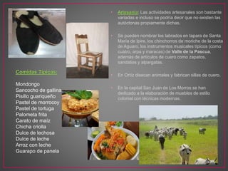 • Artesanía: Las actividades artesanales son bastante
variadas e incluso se podría decir que no existen las
autóctonas propiamente dichas.
• Se pueden nombrar los labrados en tapara de Santa
María de Ipire, los chinchorros de moriche de la costa
de Aguaro, los instrumentos musicales típicos (como
cuatro, arpa y maracas) de Valle de la Pascua,
además de artículos de cuero como zapatos,
sandalias y alpargatas.
• En Ortíz disecan animales y fabrican sillas de cuero.
• En la capital San Juan de Los Morros se han
dedicado a la elaboración de muebles de estilo
colonial con técnicas modernas.
Comidas Típicas:
Mondongo
Sancocho de gallina.
Pisillo guariqueño
Pastel de morrocoy
Pastel de tortuga
Palometa frita
Carato de maíz
Chicha criolla
Dulce de lechosa
Dulce de leche
Arroz con leche
Guarapo de panela
 