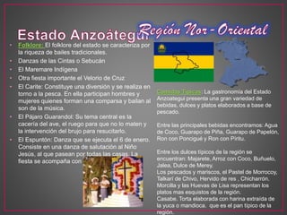 • Folklore: El folklore del estado se caracteriza por
la riqueza de bailes tradicionales.
• Danzas de las Cintas o Sebucán
• El Maremare Indígena
• Otra fiesta importante el Velorio de Cruz
• El Carite: Constituye una diversión y se realiza en
torno a la pesca. En ella participan hombres y
mujeres quienes forman una comparsa y bailan al
son de la música.
• El Pájaro Guarandol: Su tema central es la
cacería del ave, el ruego para que no lo maten y
la intervención del brujo para resucitarlo.
• El Espuntón: Danza que se ejecuta el 6 de enero.
Consiste en una danza de salutación al Niño
Jesús, al que pasean por todas las casas. La
fiesta se acompaña con música y cohetes.
Comidas Típicas: La gastronomía del Estado
Anzoategui presenta una gran variedad de
bebidas, dulces y platos elaborados a base de
pescado.
Entre las principales bebidas encontramos: Agua
de Coco, Guarapo de Piña, Guarapo de Papelón,
Ron con Poncigué y Ron con Píritu.
Entre los dulces típicos de la región se
encuentran: Majarete, Arroz con Coco, Buñuelo,
Jalea, Dulce de Merey.
Los pescados y mariscos, el Pastel de Morrocoy,
Talkarí de Chivo, Hervido de res , Chicharrón.
Morcilla y las Huevas de Lisa representan los
platos mas esquistos de la región.
Casabe. Torta elaborada con harina extraída de
la yuca o mandioca. que es el pan típico de la
región.
 