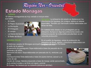 • Folklore:
El folklore monaguense es muy variado e incluye entre
sus bailes:
• El Carite
• El Pájaro Guarandol
• La Burriquita
• El Chiriguare
• El Joropo
• La Danza de los Locos
• El Baile del Mono
Artesanía: La artesanía del estado se destaca por los
chinchorros de Aguasay, de curagua, tejidos en telares
especiales. También por hermosas cestas elaboradas con
fibras de tirite.
En realidad este estado no es privilegiado por su
artesanía. Aunque en algunas poblaciones existe una
artesanía popular de indiscutible peculiaridad, es de
reducida producción.
En el pueblo de Aguasay, existe la producción de
artesanía de fibras, tejidos y chinchoros elaborados con
antiguas técnicas.
comidas Típicas:
El delicioso casabe de Monagas acompaña la cabeza de ternera horneada
al estilo de la sabana
El sancocho de guaraguara: Sopa elaborada a base de pescado de río,
verduras y ají dulce.
Sancocho de bisco: Sopa elaborada con pescado de río, verduras y ají
dulce.
Cachapa burrera:Torta elaborada a base de jojotos tiernos, azúcar y un
punto de sal.
Carato de mango: Bebida preparada a base de mango verde sancochado,
se le extrae la pulpa y se licúa con agua y azúcar.
El Corazo: Se destaca por su dulcería (dulces en almíbar).
 