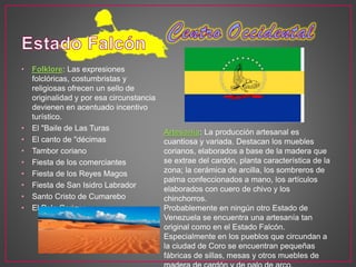 • Folklore: Las expresiones
folclóricas, costumbristas y
religiosas ofrecen un sello de
originalidad y por esa circunstancia
devienen en acentuado incentivo
turístico.
• El "Baile de Las Turas
• El canto de "décimas
• Tambor coriano
• Fiesta de los comerciantes
• Fiesta de los Reyes Magos
• Fiesta de San Isidro Labrador
• Santo Cristo de Cumarebo
• El Polo Coriano
Artesanía: La producción artesanal es
cuantiosa y variada. Destacan los muebles
corianos, elaborados a base de la madera que
se extrae del cardón, planta característica de la
zona; la cerámica de arcilla, los sombreros de
palma confeccionados a mano, los artículos
elaborados con cuero de chivo y los
chinchorros.
Probablemente en ningún otro Estado de
Venezuela se encuentra una artesanía tan
original como en el Estado Falcón.
Especialmente en los pueblos que circundan a
la ciudad de Coro se encuentran pequeñas
fábricas de sillas, mesas y otros muebles de
 