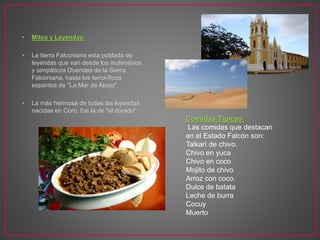 • Mitos y Leyendas:
• La tierra Falconiana esta poblada de
leyendas que van desde los inofensivos
y simpáticos Duendes de la Sierra
Falconiana, hasta los terroríficos
espantos de "La Mar de Abajo".
• La más hermosa de todas las leyendas
nacidas en Coro, fue la de "el dorado".
Comidas Típicas:
Las comidas que destacan
en el Estado Falcón son:
Talkarí de chivo.
Chivo en yuca
Chivo en coco
Mojito de chivo
Arroz con coco.
Dulce de batata
Leche de burra
Cocuy
Muerto
 