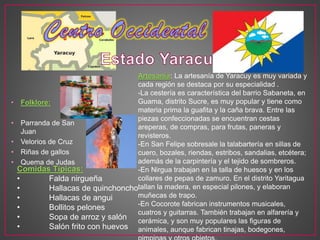 • Folklore:
• Parranda de San
Juan
• Velorios de Cruz
• Riñas de gallos
• Quema de Judas
Artesanía: La artesanía de Yaracuy es muy variada y
cada región se destaca por su especialidad .
-La cestería es característica del barrio Sabaneta, en
Guama, distrito Sucre, es muy popular y tiene como
materia prima la guafita y la caña brava. Entre las
piezas confeccionadas se encuentran cestas
areperas, de compras, para frutas, paneras y
revisteros.
-En San Felipe sobresale la talabartería en sillas de
cuero, bozales, riendas, estribos, sandalias, etcétera;
además de la carpintería y el tejido de sombreros.
-En Nirgua trabajan en la talla de huesos y en los
collares de pepas de zamuro. En el distrito Yaritagua
tallan la madera, en especial pilones, y elaboran
muñecas de trapo.
-En Cocorote fabrican instrumentos musicales,
cuatros y guitarras. También trabajan en alfarería y
cerámica, y son muy populares las figuras de
animales, aunque fabrican tinajas, bodegones,
Comidas Típicas:
• Falda nirgueña
• Hallacas de quinchoncho
• Hallacas de angui
• Bollitos pelones
• Sopa de arroz y salón
• Salón frito con huevos
 