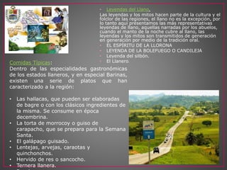 • Leyendas del Llano.
Las leyendas y los mitos hacen parte de la cultura y el
folclor de las regiones, el llano no es la excepción, por
lo tanto aquí presentamos las más representativas
leyendas de llano, aquellas narradas por los abuelos,
cuando el manto de la noche cubre al llano, las
leyendas y los mitos son transmitidos de generación
en generación por medio de la tradición oral.
• EL ESPÍRITU DE LA LLORONA
• LEYENDA DE LA BOLEFUEGO O CANDILEJA
• Leyenda del silbón.
• El Llanero.Comidas Típicas:
Dentro de las especialidades gastronómicas
de los estados llaneros, y en especial Barinas,
existen una serie de platos que han
caracterizado a la región:
• Las hallacas, que pueden ser elaboradas
de bagre o con los clásicos ingredientes de
la misma. Se consume en época
decembrina.
• La torta de morrocoy o guiso de
carapacho, que se prepara para la Semana
Santa.
• El galápago guisado.
• Lentejas, arvejas, caraotas y
quinchonchos.
• Hervido de res o sancocho.
• Ternera llanera.
 