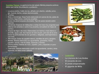 • Leyendas
• La Llorona de Los Andes
• El encanto de oro
• El jinete emparamado
• El gigante de Milla
Comidas Típicas: La gastronomía del estado Mérida presenta exóticos
platos que varían de población a población.
• La pizca andina: Caldo de res, aliñado con cilantro, cebolla, junco,
ajo, huevos, leche y arepa desmenuzada.
• Truchas.
• Mute o mondongo: Sopa fuerte elaborada con panza de res, patas de
cochino, legumbres y verduras picaditas.
• Queso de páramo(queso ahumado): Tipo de queso secado sobre
fogones.
• Carabinas: Especie de hallaquitas o tortas de maíz muy angostas que
rellenan de caraotas o carne muy picante y envuelven en hojas de
cambur.
• Arepas de trigo o de maíz: Elaboradas con harina o maíz blanco o
amarillo, agua y sal. Son típicas de todo el país, pero las de la zona
tienen la particularidad de ser grandes y delgadas, asemejándose a
una torta.
• Alfondoque: Dulce de papelón blanco, semillas de anís y jengibre.
• Mistela: Bebida elaborada con aguardiente, granadina, miche,
papelón, azúcar, miel de abeja, especias y hierbas.
• Chicha andina: Bebida de maíz, papelón, piña y especies un poco
fermentadas.
• Calentaíto: Bebida elaborada a partir de aguardiente, canela y otras
especies; se debe tomar caliente.
 