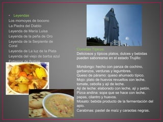 • Leyendas
Los momoyes de bocono
La Piedra del Diablo
Leyenda de María Luisa
Leyenda de la peña de Oro
Leyenda de la Serpiente de
Coral
Leyenda de La luz de la Plata
Leyenda del viejo de barba azul
Entierros de Botijas
Comidas Típicas:
Deliciosos y típicos platos, dulces y bebidas
pueden saborearse en el estado Trujillo:
Mondongo: hecho con panza de cochino,
garbanzos, verduras y legumbres.
Queso de páramo: queso ahumado típico.
Mojo: plato de huevos revueltos con leche,
tomate, cebolla y ají de leche.
Ají de leche: elaborado con leche, ají y petón.
Pizca andina: sopa que se hace con leche,
papas, cilantro y huevos.
Mosato: bebida producto de la fermentación del
apio.
Carabinas: pastel de maíz y caraotas negras.
 