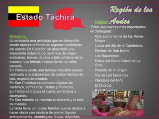 • Folklore:
Entre sus valores más importantes
se distinguen:
• Acto sacramental de los Reyes
Magos
• Locos del día de la Candelaria.
• Ermitas de San Isidro
• Los Nazarenos:
• Fiesta del Santo Cristo de La
Grita
• Posada de la Virgen
• Día de Los Inocentes
• Paradura del Niño
• El Chorote
• Pato Bombiao
Artesanía:
La artesanía una actividad que se desarrolla
desde épocas remotas en algunas localidades
del estado.En Capacho se desarrolla una
importante industria de cerámica de origen
autóctono, telares de lana y talla artística de la
madera. Los telares incluso tienen un taller
escuela.
En Palmira existe una famosa industria casera
dedicada a la elaboración de cestos hechos de
lata, especie de mimbre.
En San Cristóbal se elaboran objetos de
cerámica, sombreros, cestas y muñecos.
En Táriba se trabaja el cuero, sombreros y
alpargatas.
En San Antonio se realizan la alfarería y la talla
de madera.
La Grita tiene un núcleo familiar que se dedica a
hacer obras con madera de anime: figuras
antropomorfas, alambiques, frutas, trapiches,
 