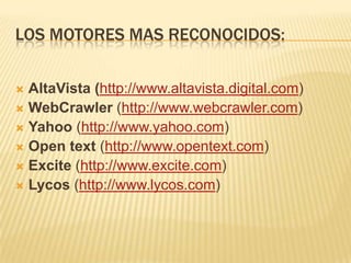 LOS MOTORES MAS RECONOCIDOS:
AltaVista (http://www.altavista.digital.com)
 WebCrawler (http://www.webcrawler.com)
 Yahoo (http://www.yahoo.com)
 Open text (http://www.opentext.com)
 Excite (http://www.excite.com)
 Lycos (http://www.lycos.com)


 